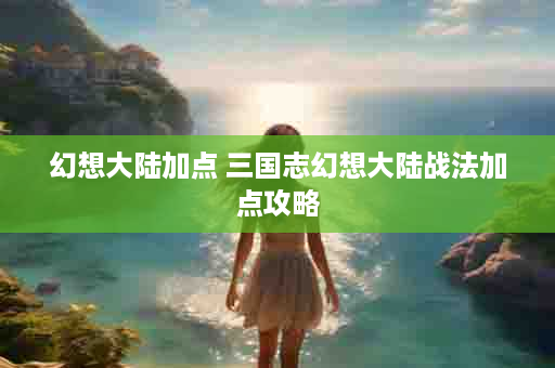 幻想大陆加点 三国志幻想大陆战法加点攻略