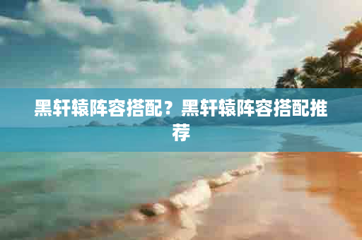 黑轩辕阵容搭配？黑轩辕阵容搭配推荐