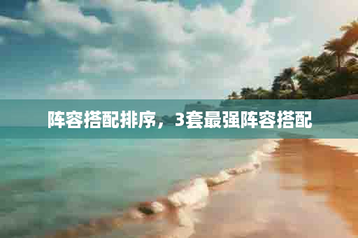 阵容搭配排序，3套最强阵容搭配