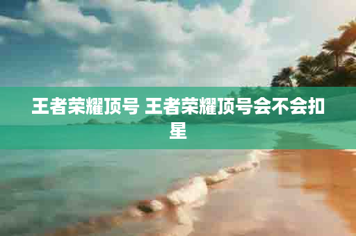 王者荣耀顶号 王者荣耀顶号会不会扣星