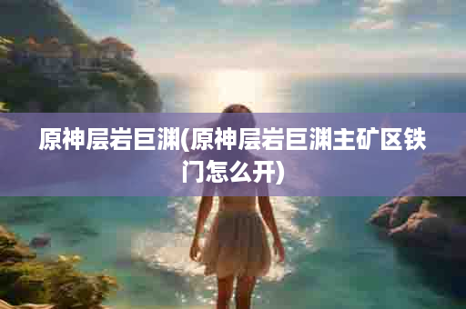 原神层岩巨渊(原神层岩巨渊主矿区铁门怎么开)
