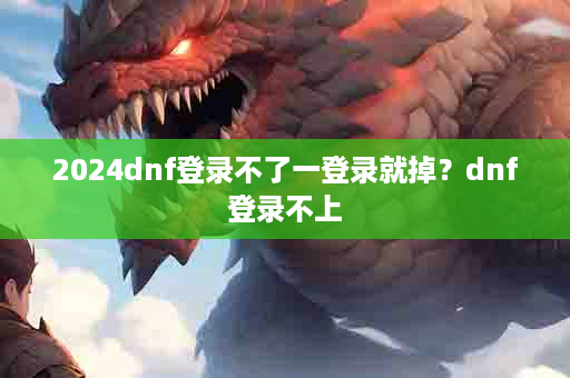2024dnf登录不了一登录就掉？dnf登录不上