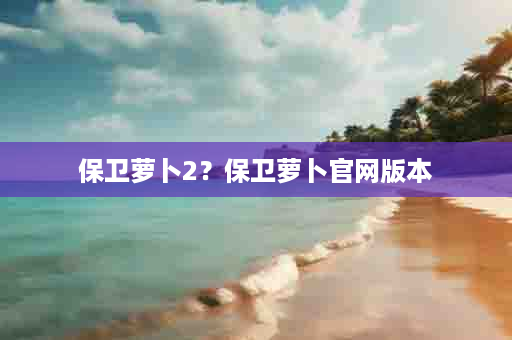 保卫萝卜2？保卫萝卜官网版本