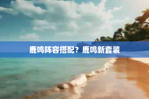 鹿鸣阵容搭配？鹿鸣新套装