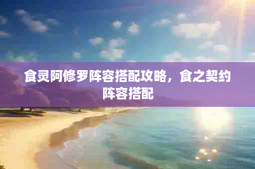 食灵阿修罗阵容搭配攻略，食之契约阵容搭配
