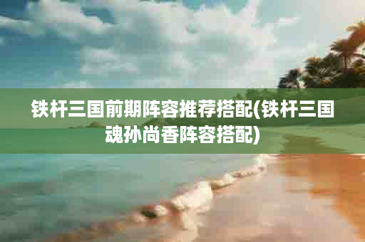 铁杆三国前期阵容推荐搭配(铁杆三国魂孙尚香阵容搭配)