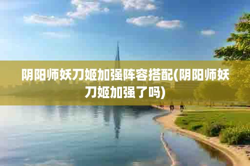 阴阳师妖刀姬加强阵容搭配(阴阳师妖刀姬加强了吗)