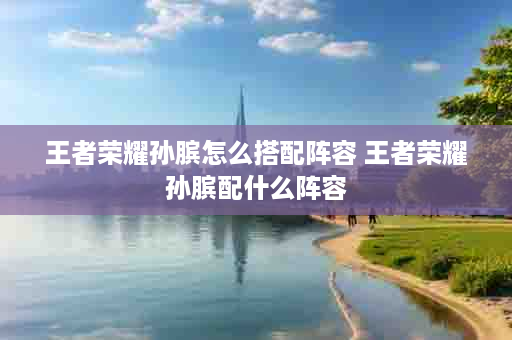王者荣耀孙膑怎么搭配阵容 王者荣耀孙膑配什么阵容