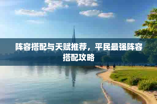 阵容搭配与天赋推荐，平民最强阵容搭配攻略