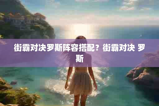街霸对决罗斯阵容搭配？街霸对决 罗斯