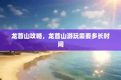 龙首山攻略，龙首山游玩需要多长时间