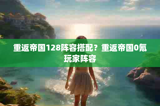重返帝国128阵容搭配？重返帝国0氪玩家阵容