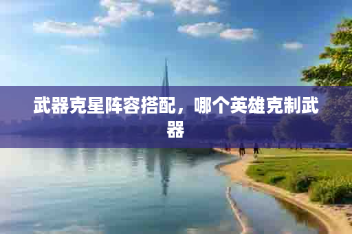 武器克星阵容搭配，哪个英雄克制武器