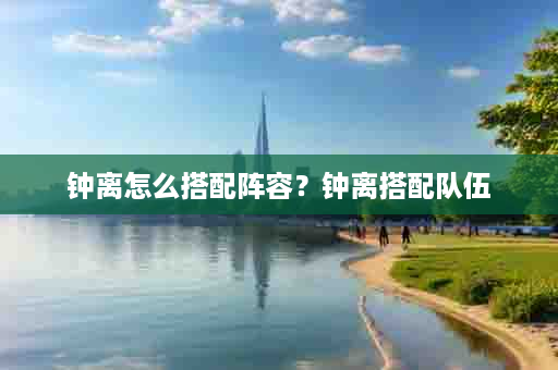 钟离怎么搭配阵容？钟离搭配队伍