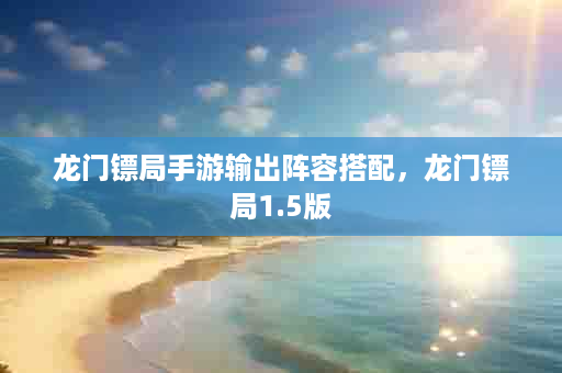 龙门镖局手游输出阵容搭配，龙门镖局1.5版