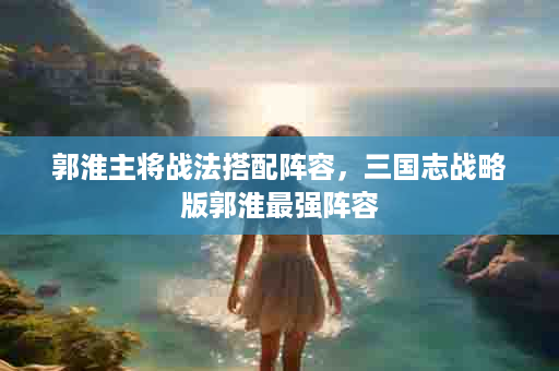 郭淮主将战法搭配阵容，三国志战略版郭淮最强阵容