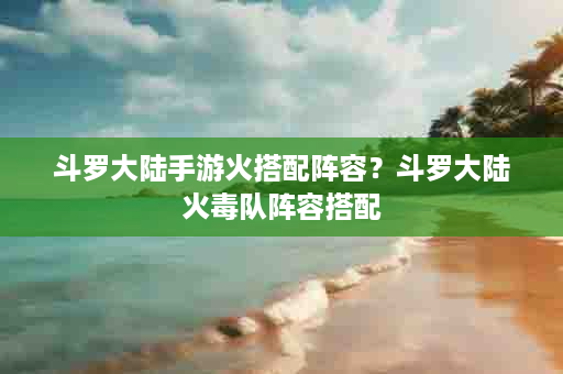 斗罗大陆手游火搭配阵容？斗罗大陆火毒队阵容搭配