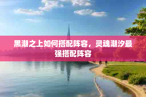 黑潮之上如何搭配阵容，灵魂潮汐最强搭配阵容
