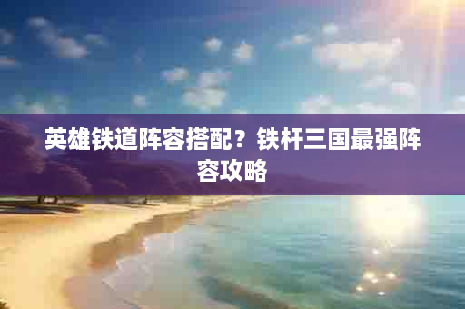 英雄铁道阵容搭配？铁杆三国最强阵容攻略