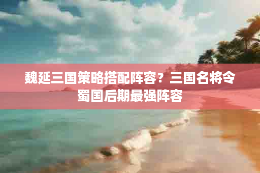 魏延三国策略搭配阵容？三国名将令蜀国后期最强阵容