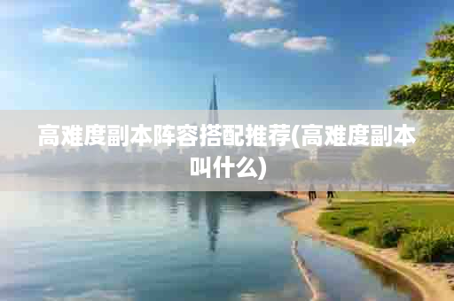 高难度副本阵容搭配推荐(高难度副本叫什么)