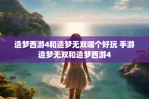 造梦西游4和造梦无双哪个好玩 手游造梦无双和造梦西游4