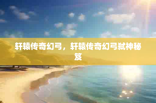 轩辕传奇幻弓，轩辕传奇幻弓弑神秘笈