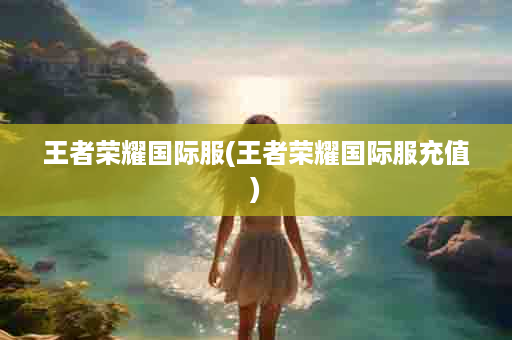 王者荣耀国际服(王者荣耀国际服充值)