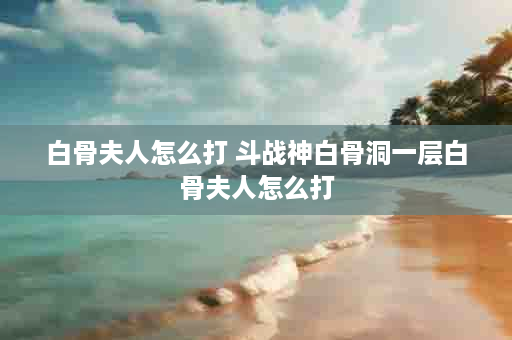白骨夫人怎么打 斗战神白骨洞一层白骨夫人怎么打