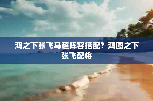鸿之下张飞马超阵容搭配？鸿图之下张飞配将