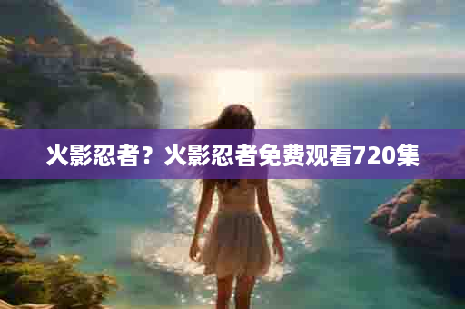 火影忍者？火影忍者免费观看720集