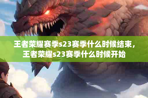 王者荣耀赛季s23赛季什么时候结束，王者荣耀s23赛季什么时候开始