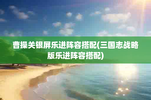 曹操关银屏乐进阵容搭配(三国志战略版乐进阵容搭配)