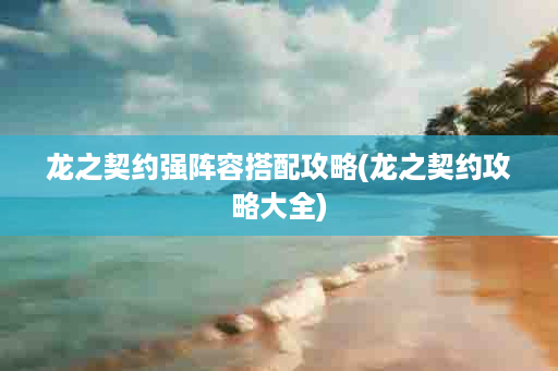 龙之契约强阵容搭配攻略(龙之契约攻略大全)