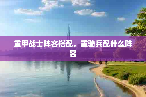 重甲战士阵容搭配，重骑兵配什么阵容