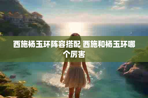 西施杨玉环阵容搭配 西施和杨玉环哪个厉害