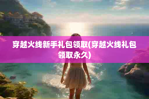 穿越火线新手礼包领取(穿越火线礼包领取永久)