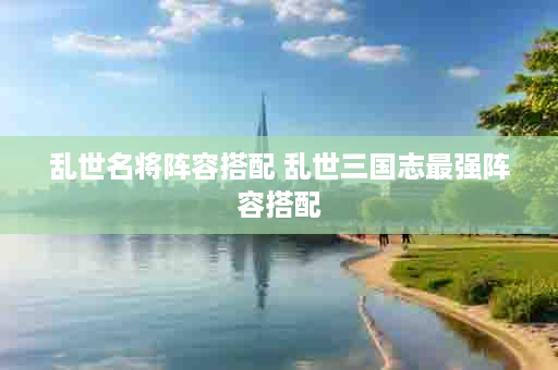 乱世名将阵容搭配 乱世三国志最强阵容搭配