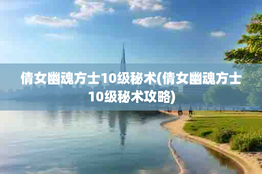 倩女幽魂方士10级秘术(倩女幽魂方士10级秘术攻略)