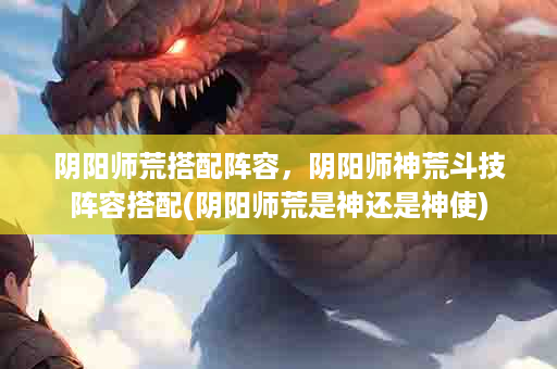 阴阳师荒搭配阵容，阴阳师神荒斗技阵容搭配(阴阳师荒是神还是神使)