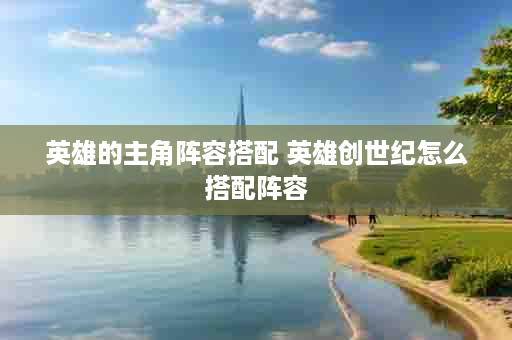 英雄的主角阵容搭配 英雄创世纪怎么搭配阵容