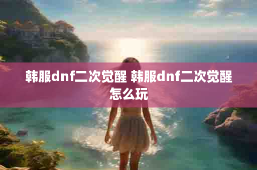 韩服dnf二次觉醒 韩服dnf二次觉醒怎么玩