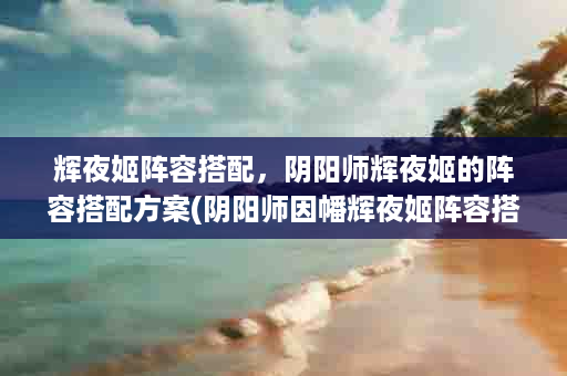 辉夜姬阵容搭配，阴阳师辉夜姬的阵容搭配方案(阴阳师因幡辉夜姬阵容搭配)