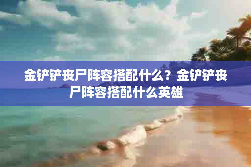 金铲铲丧尸阵容搭配什么？金铲铲丧尸阵容搭配什么英雄