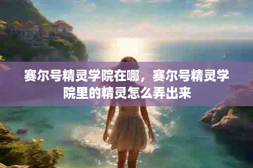 赛尔号精灵学院在哪，赛尔号精灵学院里的精灵怎么弄出来