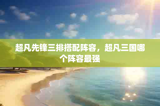 超凡先锋三排搭配阵容，超凡三国哪个阵容最强