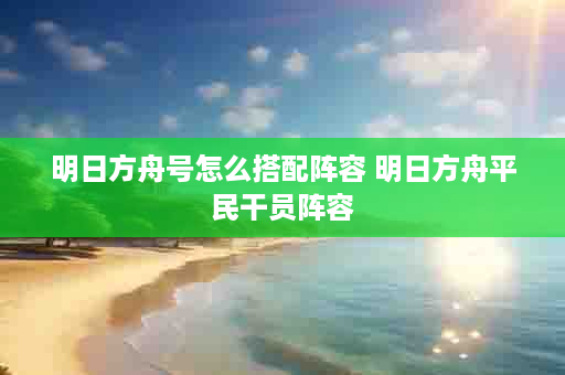 明日方舟号怎么搭配阵容 明日方舟平民干员阵容