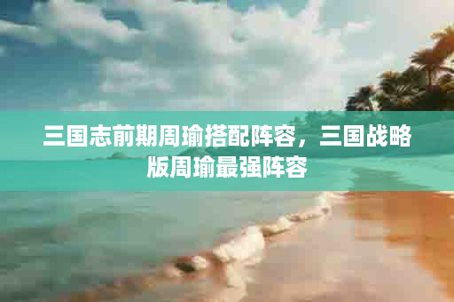 三国志前期周瑜搭配阵容，三国战略版周瑜最强阵容
