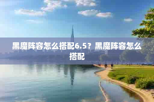 黑魔阵容怎么搭配6.5？黑魔阵容怎么搭配