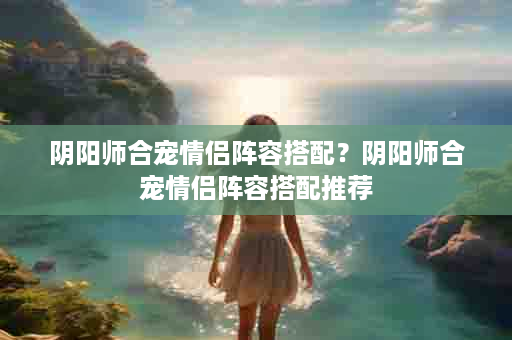 阴阳师合宠情侣阵容搭配？阴阳师合宠情侣阵容搭配推荐